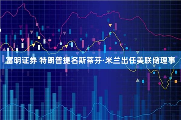 富明证券 特朗普提名斯蒂芬·米兰出任美联储理事