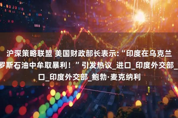 沪深策略联盟 美国财政部长表示:“印度在乌克兰战争期间从俄罗斯石油中牟取暴利！”引发热议_进口_印度外交部_鲍勃·麦克纳利