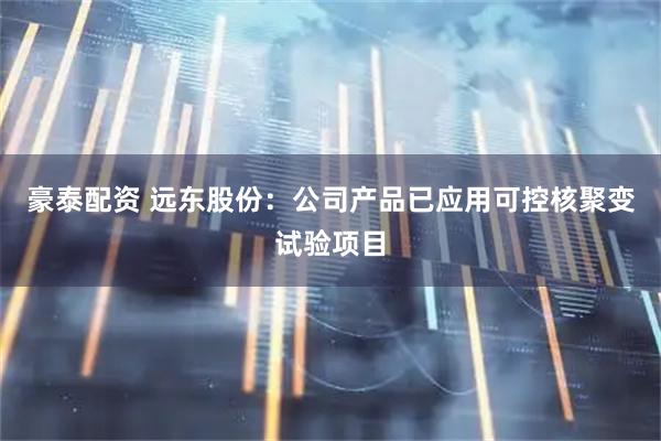 豪泰配资 远东股份：公司产品已应用可控核聚变试验项目