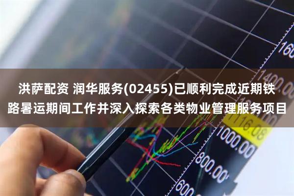 洪萨配资 润华服务(02455)已顺利完成近期铁路暑运期间工作并深入探索各类物业管理服务项目