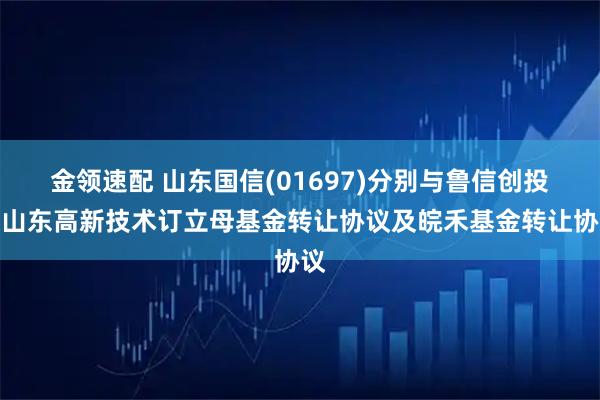 金领速配 山东国信(01697)分别与鲁信创投及山东高新技术订立母基金转让协议及皖禾基金转让协议