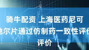 骑牛配资 上海医药尼可地尔片通过仿制药一致性评价