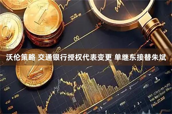 沃伦策略 交通银行授权代表变更 单继东接替朱斌