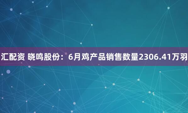 汇配资 晓鸣股份：6月鸡产品销售数量2306.41万羽